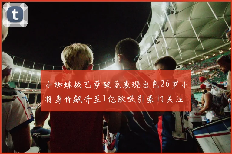 小蜘蛛战巴萨破荒表现出色26岁小将身价飙升至1亿欧吸引豪门关注