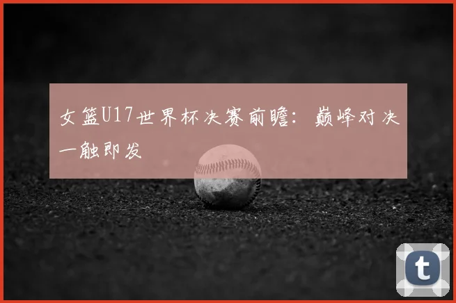 女篮U17世界杯决赛前瞻:巅峰对决一触即发