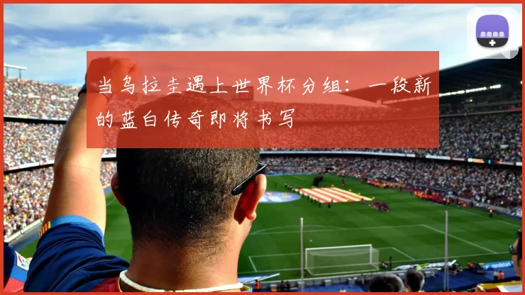 当乌拉圭遇上世界杯分组：一段新的蓝白传奇即将书写