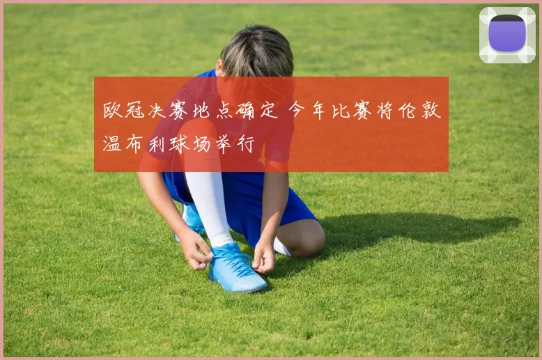 欧冠决赛地点确定 今年比赛将伦敦温布利球场举行