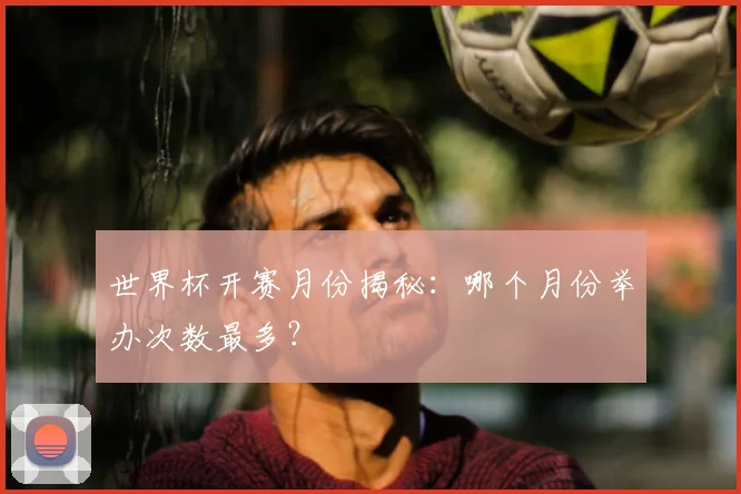 世界杯开赛月份揭秘：哪个月份举办次数最多？