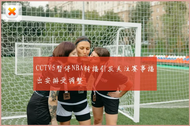 CCTV5暂停NBA转播引发关注赛事播出安排受调整