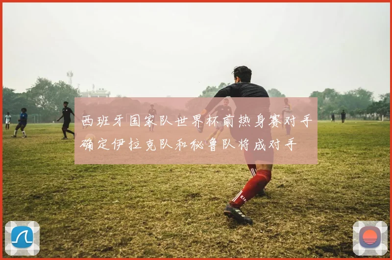 西班牙国家队世界杯前热身赛对手确定伊拉克队和秘鲁队将成对手