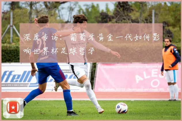 深度专访：葡萄牙黄金一代如何影响世界杯足球哲学