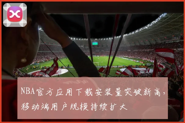 NBA官方应用下载安装量突破新高,移动端用户规模持续扩大