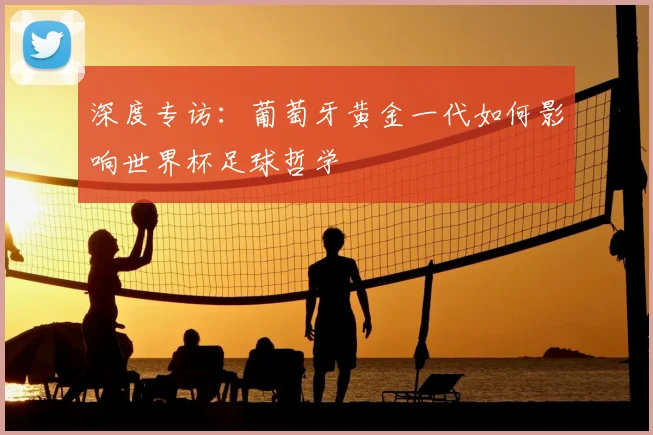 深度专访：葡萄牙黄金一代如何影响世界杯足球哲学