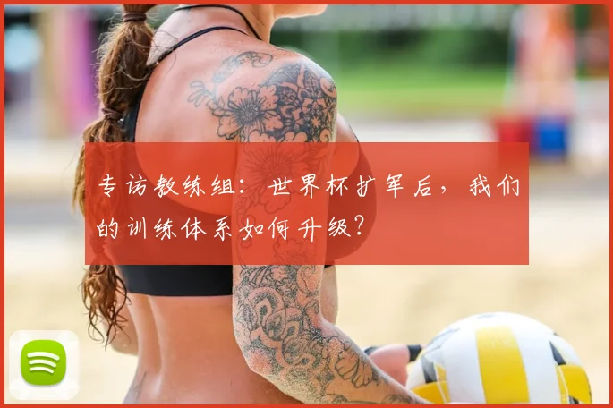 专访教练组:世界杯扩军后,我们的训练体系如何升级?