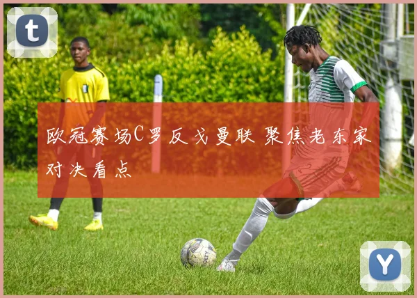 欧冠赛场C罗反戈曼联 聚焦老东家对决看点