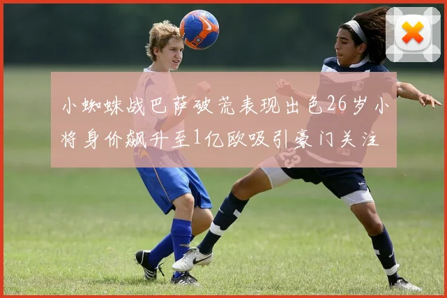 小蜘蛛战巴萨破荒表现出色26岁小将身价飙升至1亿欧吸引豪门关注