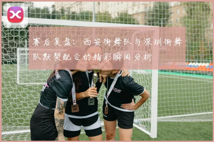 赛后复盘:西安街舞队与深圳街舞队默契配合的精彩瞬间分析