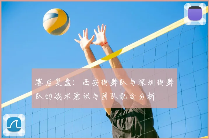 赛后复盘:西安街舞队与深圳街舞队的战术意识与团队配合分析