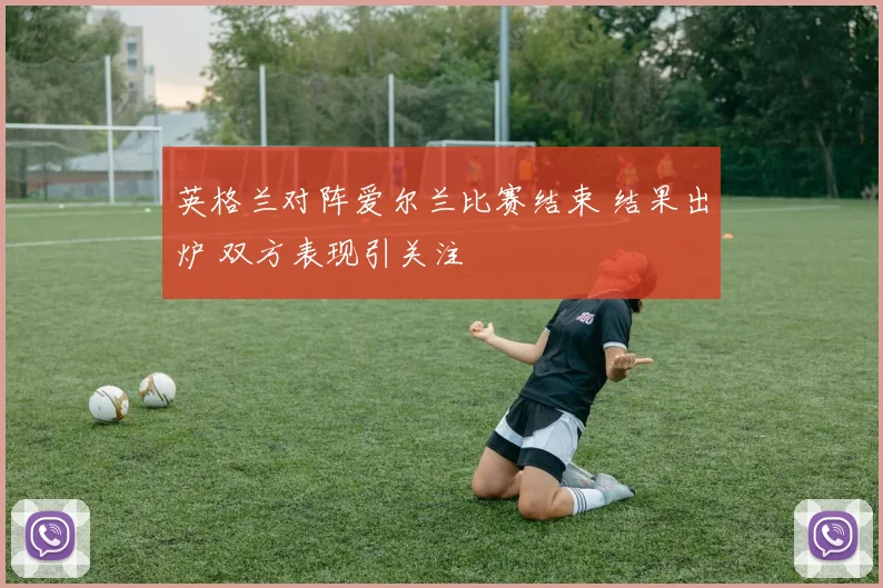 英格兰对阵爱尔兰比赛结束 结果出炉 双方表现引关注