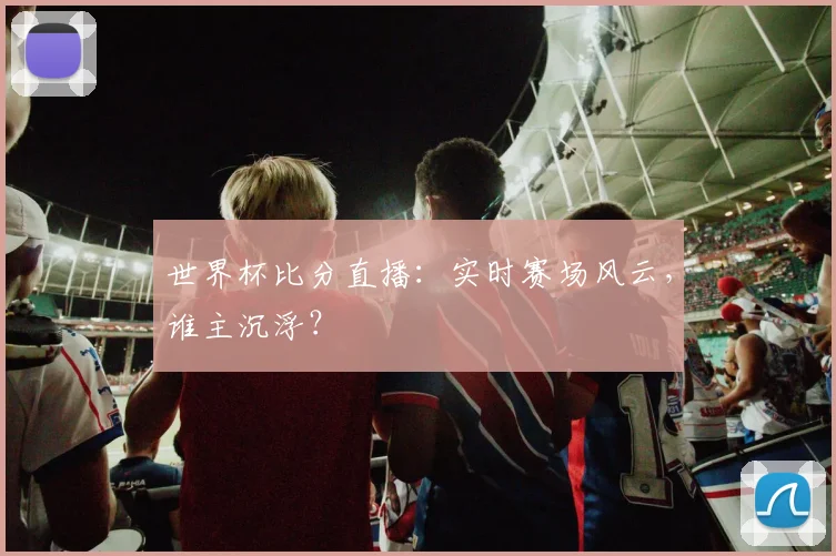 世界杯比分直播：实时赛场风云，谁主沉浮？