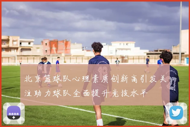 北京篮球队心理素质创新高引发关注助力球队全面提升竞技水平