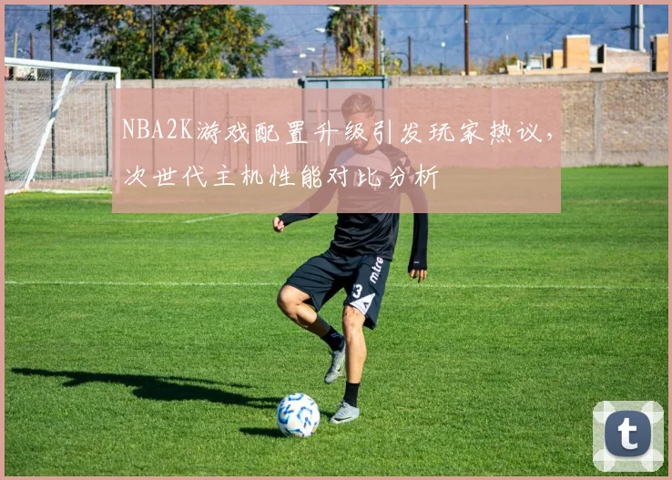 NBA2K游戏配置升级引发玩家热议，次世代主机性能对比分析
