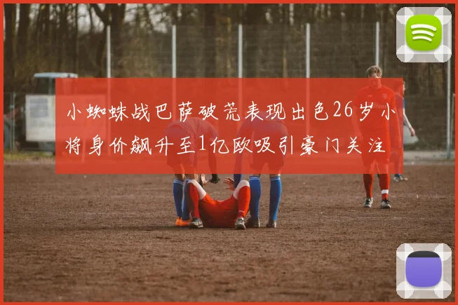 小蜘蛛战巴萨破荒表现出色26岁小将身价飙升至1亿欧吸引豪门关注