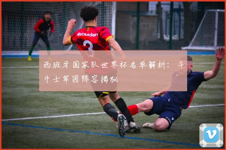 西班牙国家队世界杯名单解析：斗牛士军团阵容揭秘