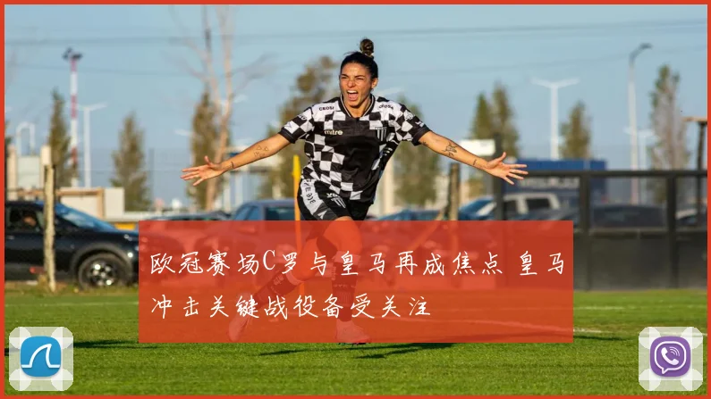 欧冠赛场C罗与皇马再成焦点 皇马冲击关键战役备受关注
