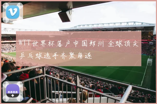 WTT世界杯落户中国郑州 全球顶尖乒乓球选手齐聚角逐