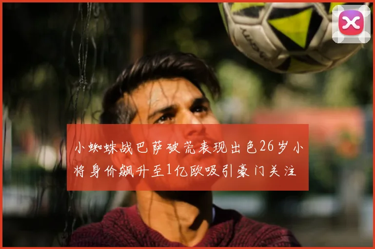 小蜘蛛战巴萨破荒表现出色26岁小将身价飙升至1亿欧吸引豪门关注