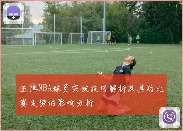 王牌NBA球员突破技巧解析及其对比赛走势的影响分析