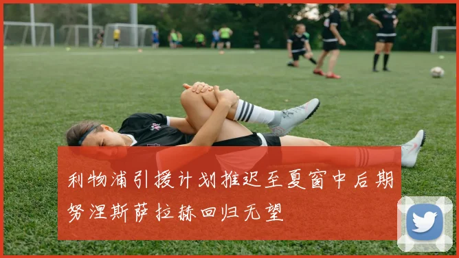 利物浦引援计划推迟至夏窗中后期努涅斯萨拉赫回归无望