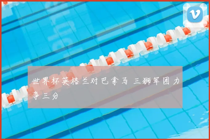 世界杯英格兰对巴拿马 三狮军团力争三分