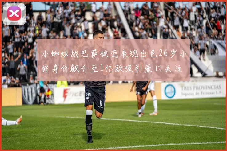 小蜘蛛战巴萨破荒表现出色26岁小将身价飙升至1亿欧吸引豪门关注