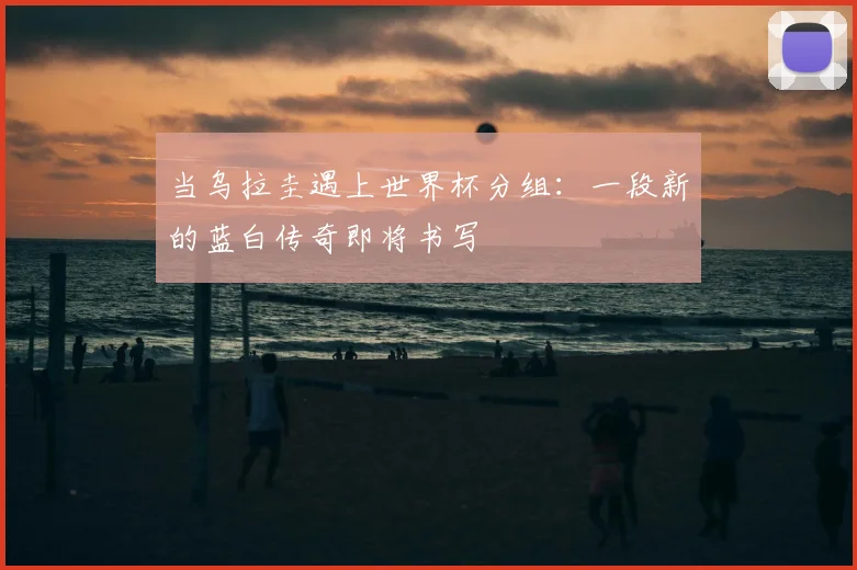 当乌拉圭遇上世界杯分组：一段新的蓝白传奇即将书写