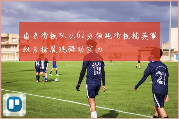 南京滑板队以62分领跑滑板精英赛积分榜展现强劲实力