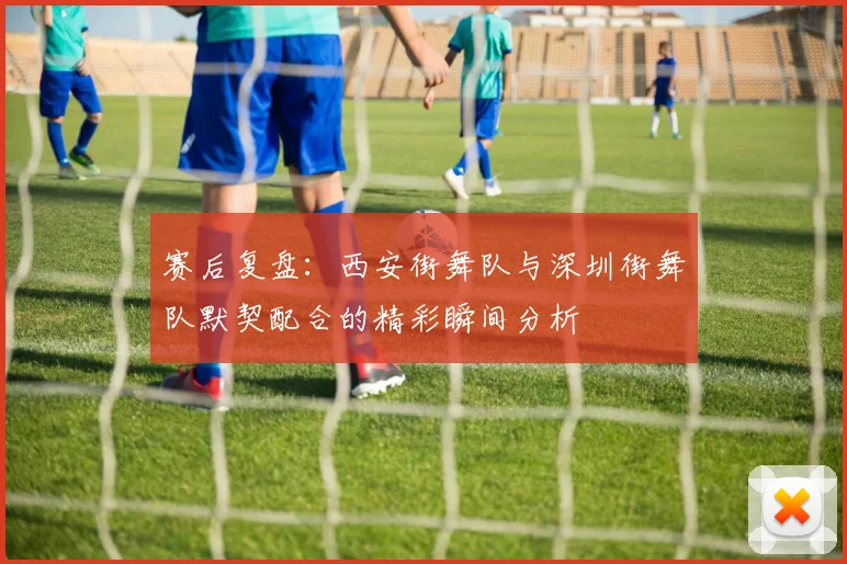 赛后复盘:西安街舞队与深圳街舞队默契配合的精彩瞬间分析