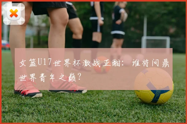 女篮U17世界杯激战正酣:谁将问鼎世界青年之巅?