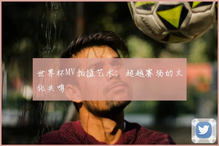 世界杯MV拍摄艺术：超越赛场的文化共鸣