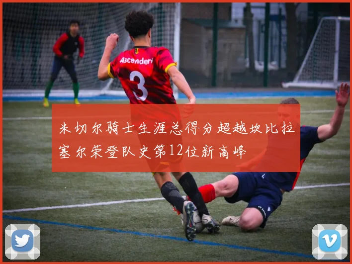 米切尔骑士生涯总得分超越坎比拉塞尔荣登队史第12位新高峰