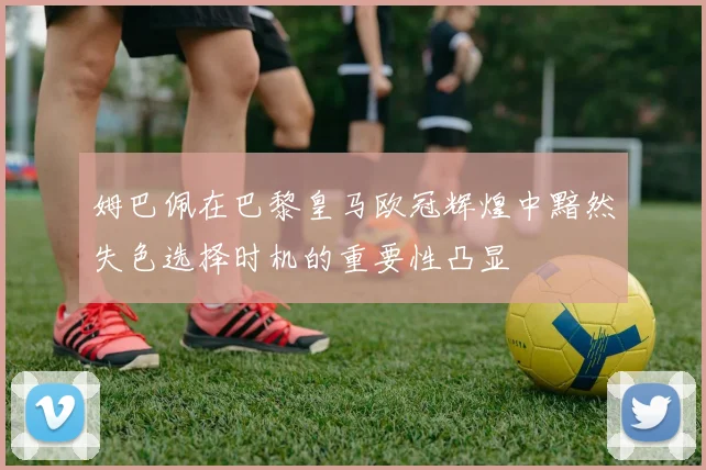 姆巴佩在巴黎皇马欧冠辉煌中黯然失色选择时机的重要性凸显