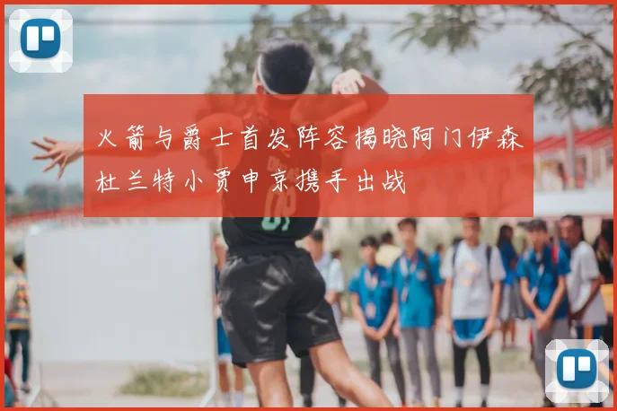 火箭与爵士首发阵容揭晓阿门伊森杜兰特小贾申京携手出战