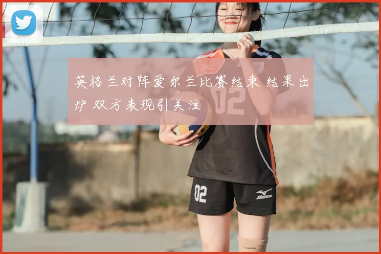 英格兰对阵爱尔兰比赛结束 结果出炉 双方表现引关注