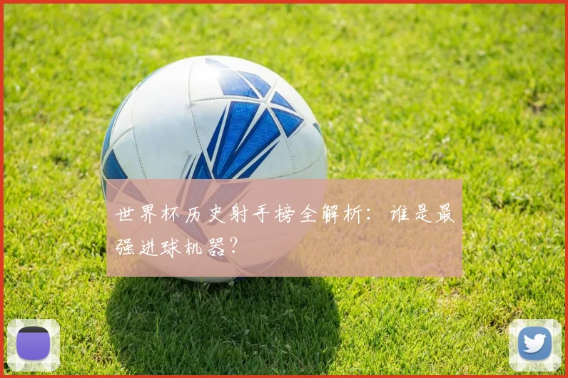 世界杯历史射手榜全解析：谁是最强进球机器？