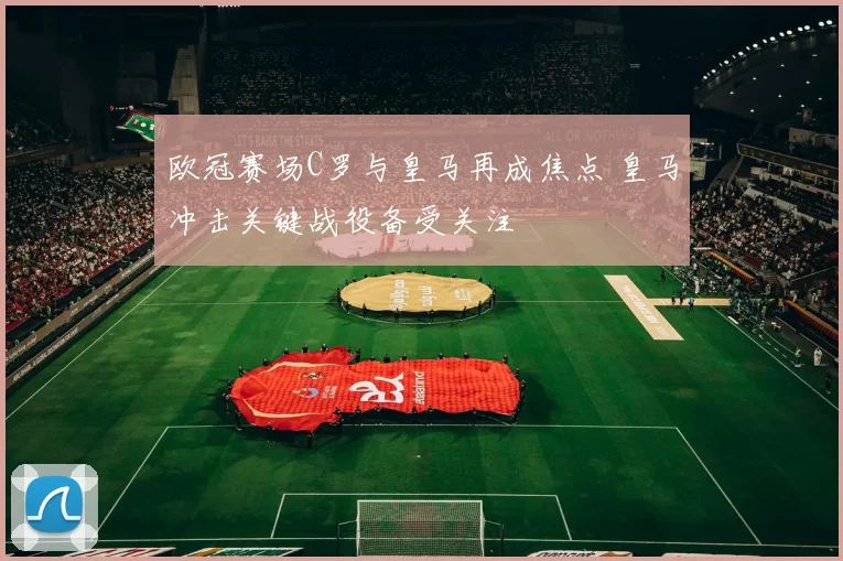欧冠赛场C罗与皇马再成焦点 皇马冲击关键战役备受关注