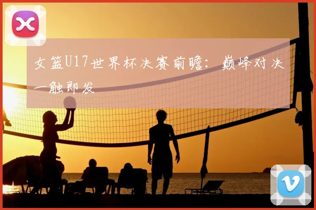 女篮U17世界杯决赛前瞻：巅峰对决一触即发