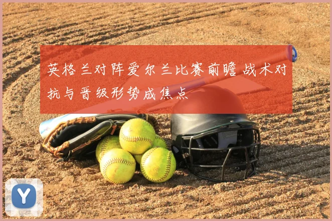 英格兰对阵爱尔兰比赛前瞻 战术对抗与晋级形势成焦点