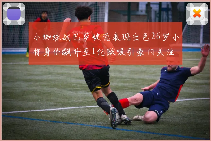 小蜘蛛战巴萨破荒表现出色26岁小将身价飙升至1亿欧吸引豪门关注