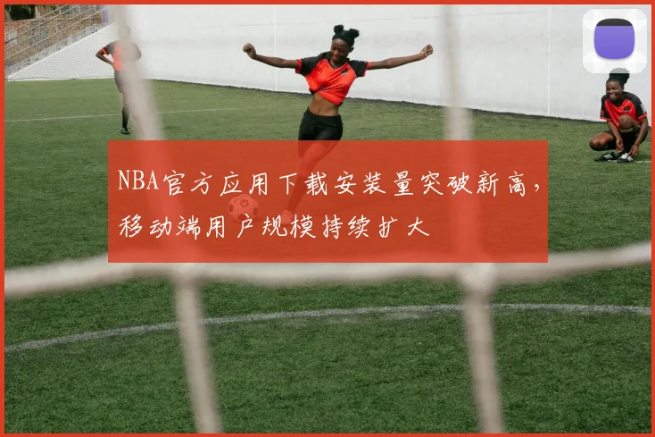 NBA官方应用下载安装量突破新高,移动端用户规模持续扩大