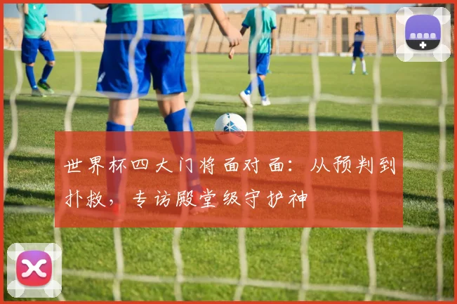 世界杯四大门将面对面：从预判到扑救，专访殿堂级守护神