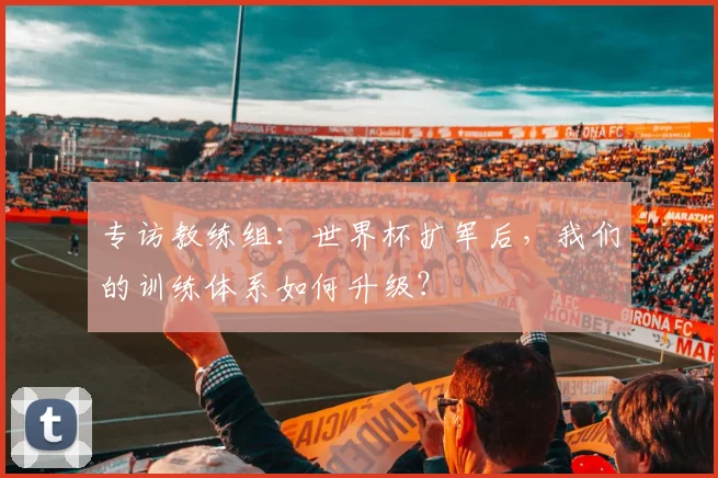 专访教练组：世界杯扩军后，我们的训练体系如何升级？