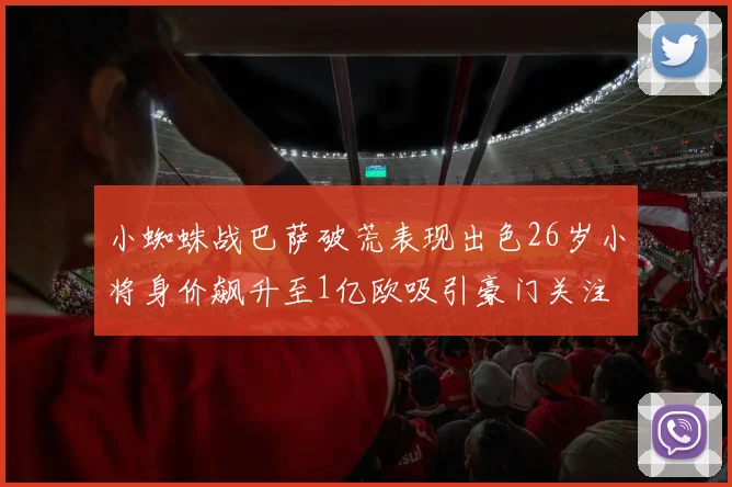 小蜘蛛战巴萨破荒表现出色26岁小将身价飙升至1亿欧吸引豪门关注