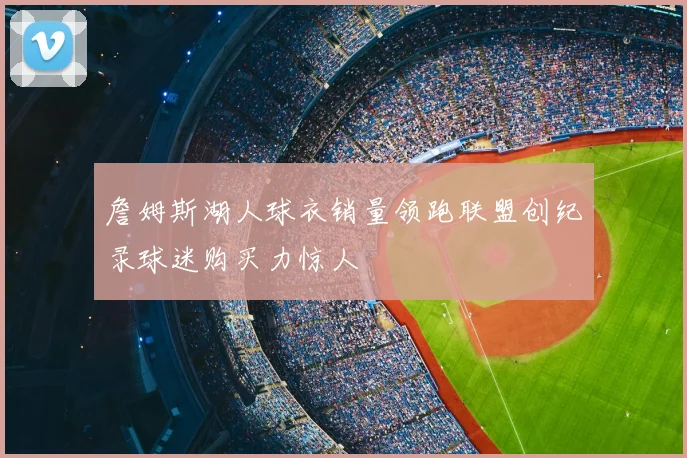 詹姆斯湖人球衣销量领跑联盟创纪录球迷购买力惊人