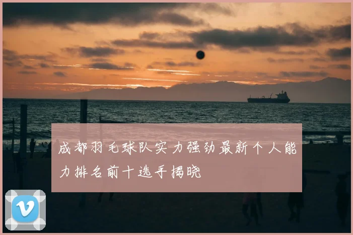 成都羽毛球队实力强劲最新个人能力排名前十选手揭晓