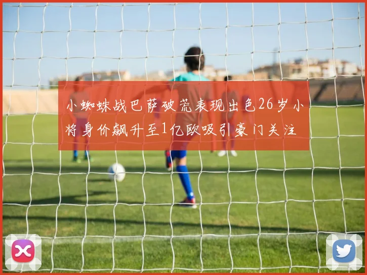 小蜘蛛战巴萨破荒表现出色26岁小将身价飙升至1亿欧吸引豪门关注