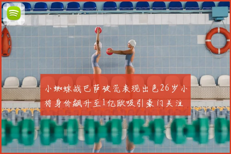 小蜘蛛战巴萨破荒表现出色26岁小将身价飙升至1亿欧吸引豪门关注